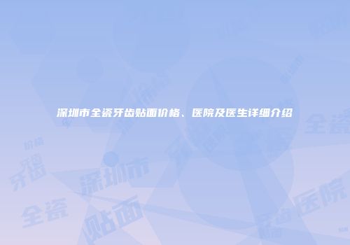 深圳市全瓷牙齿贴面价格、医院及医生详细介绍