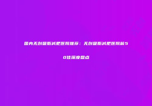 国内无创吸脂减肥医院推荐：无创吸脂减肥医院前50佳深度盘点