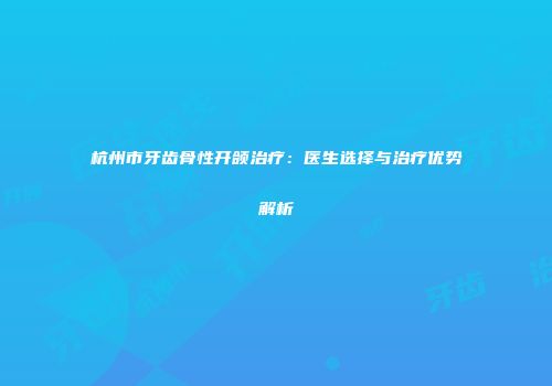 杭州市牙齿骨性开颌治疗：医生选择与治疗优势解析