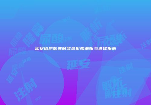 延安玻尿酸注射隆鼻价格解析与选择指南