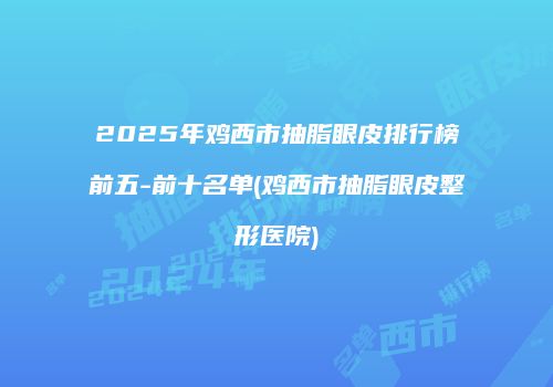 2025年鸡西市抽脂眼皮排行榜前五-前十名单(鸡西市抽脂眼皮整形医院)