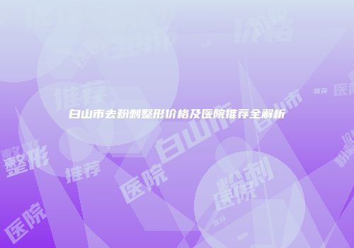白山市去粉刺整形价格及医院推荐全解析