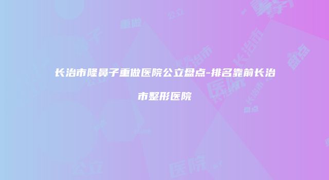 长治市隆鼻子重做医院公立盘点-排名靠前长治市整形医院