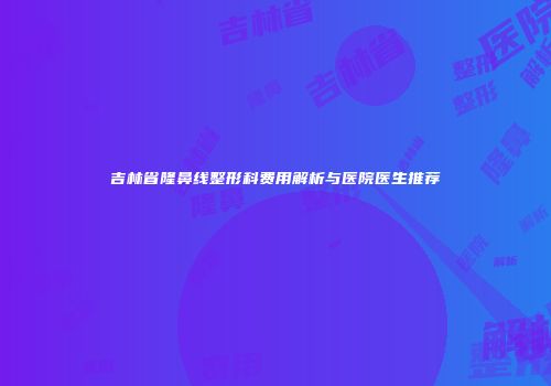 吉林省隆鼻线整形科费用解析与医院医生推荐
