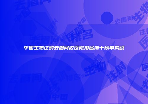 中国生物注射去眉间纹医院排名前十榜单揭晓