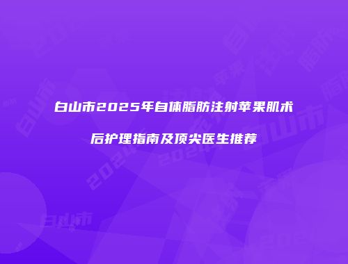 白山市2025年自体脂肪注射苹果肌术后护理指南及顶尖医生推荐