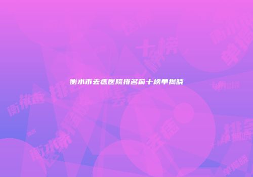 衡水市去痣医院排名前十榜单揭晓