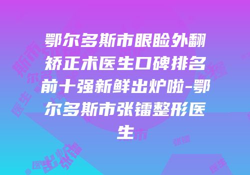 鄂尔多斯市眼睑外翻矫正术医生口碑排名前十强新鲜出炉啦-鄂尔多斯市张镭整形医生