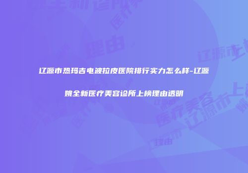 辽源市热玛吉电波拉皮医院排行实力怎么样-辽源姚全新医疗美容诊所上榜理由透明