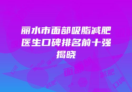 丽水市面部吸脂减肥医生口碑排名前十强揭晓