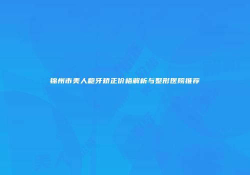 锦州市美人龅牙矫正价格解析与整形医院推荐