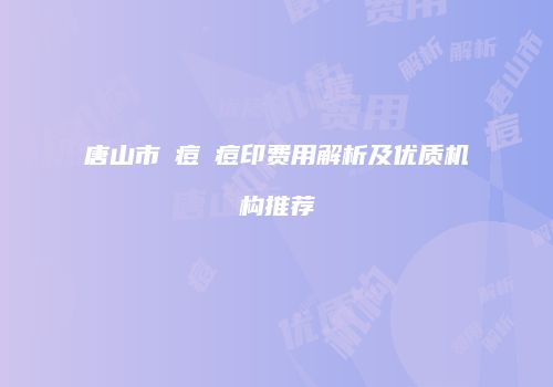 唐山市袪痘袪痘印费用解析及优质机构推荐