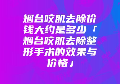 烟台咬肌去除价钱大约是多少「烟台咬肌去除整形手术的效果与价格」