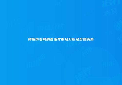 柳州市右耳畸形治疗市场分析及价格解析