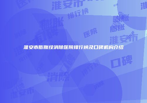 淮安市膨胀纹消除医院排行榜及口碑机构介绍