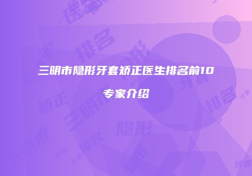 三明市隐形牙套矫正医生排名前10专家介绍