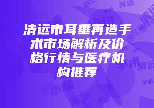 清远市耳垂再造手术市场解析及价格行情与医疗机构推荐