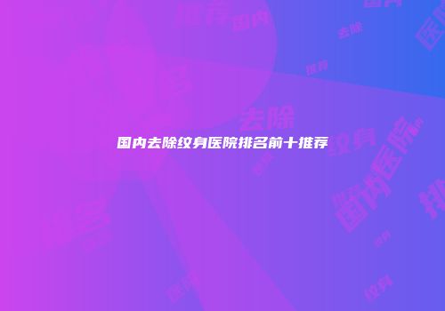 国内去除纹身医院排名前十推荐