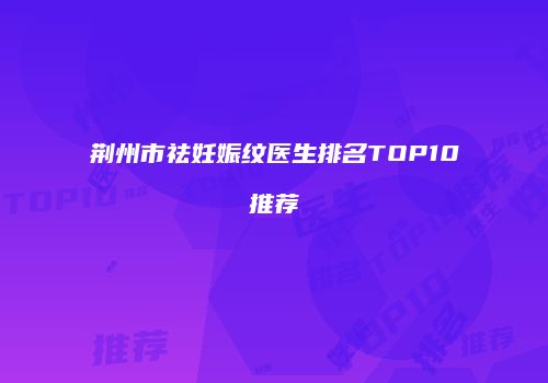 荆州市祛妊娠纹医生排名TOP10推荐