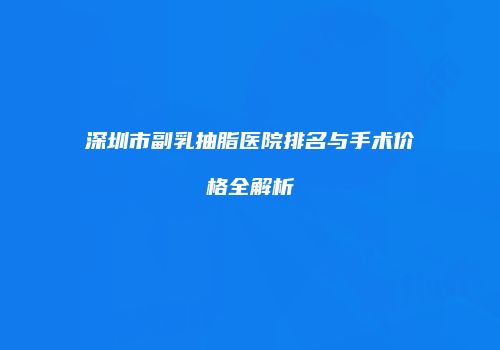 深圳市副乳抽脂医院排名与手术价格全解析