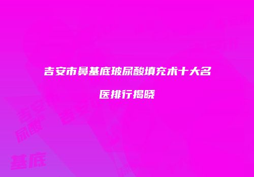 吉安市鼻基底玻尿酸填充术十大名医排行揭晓