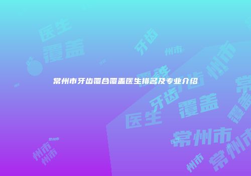 常州市牙齿覆合覆盖医生排名及专业介绍