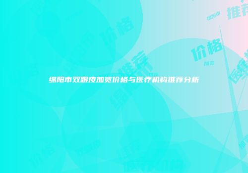 绵阳市双眼皮加宽价格与医疗机构推荐分析