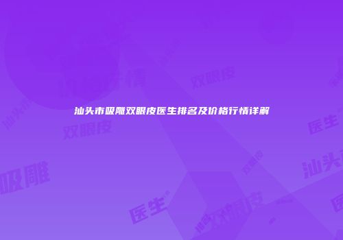 汕头市吸雕双眼皮医生排名及价格行情详解