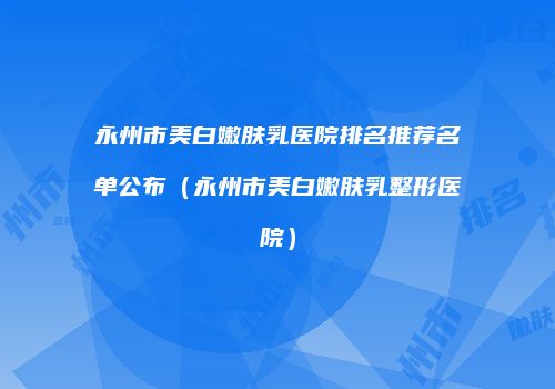 永州市美白嫩肤乳医院排名推荐名单公布（永州市美白嫩肤乳整形医院）