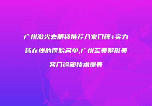 广州激光去眼袋推荐八家口碑+实力皆在线的医院名单,广州军美整形美容门诊部技术爆表