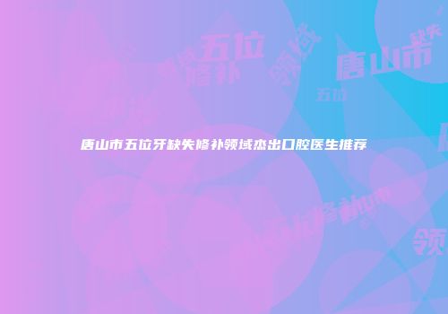 唐山市五位牙缺失修补领域杰出口腔医生推荐