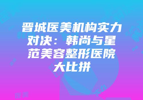 晋城医美机构实力对决：韩尚与星范美容整形医院大比拼