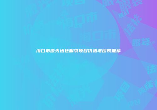 海口市激光法祛眼袋项目价格与医院推荐