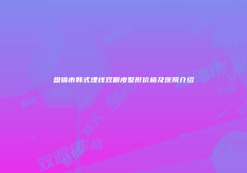 盘锦市韩式埋线双眼皮整形价格及医院介绍