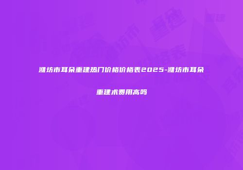 潍坊市耳朵重建热门价格价格表2025-潍坊市耳朵重建术费用高吗