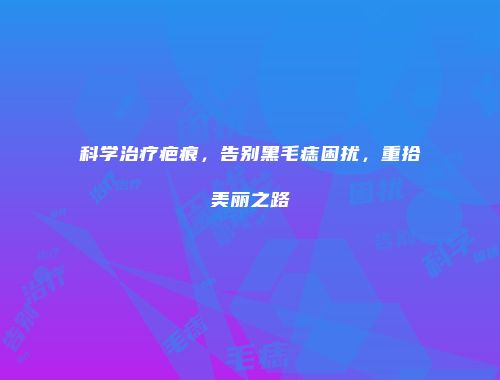 科学治疗疤痕，告别黑毛痣困扰，重拾美丽之路
