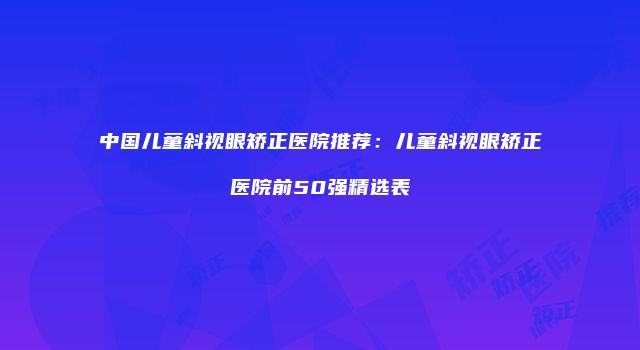 中国儿童斜视眼矫正医院推荐：儿童斜视眼矫正医院前50强精选表