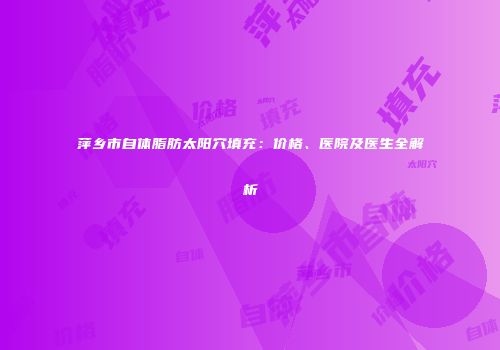 萍乡市自体脂肪太阳穴填充：价格、医院及医生全解析