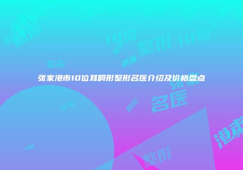 张家港市10位耳畸形整形名医介绍及价格盘点