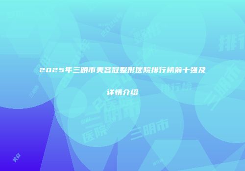 2025年三明市美容冠整形医院排行榜前十强及详情介绍