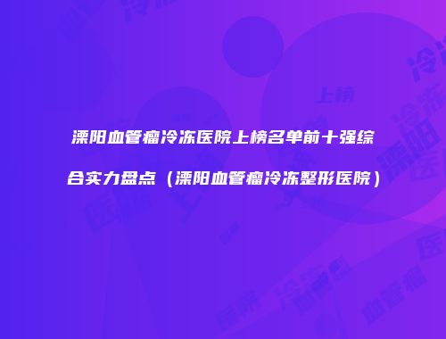 溧阳血管瘤冷冻医院上榜名单前十强综合实力盘点（溧阳血管瘤冷冻整形医院）
