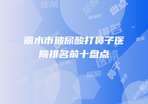 丽水市玻尿酸打鼻子医院排名前十盘点