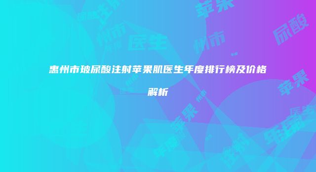 惠州市玻尿酸注射苹果肌医生年度排行榜及价格解析