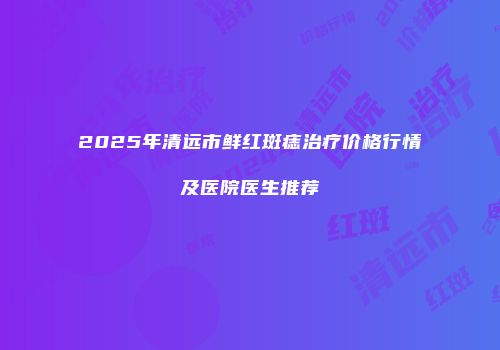 2025年清远市鲜红斑痣治疗价格行情及医院医生推荐