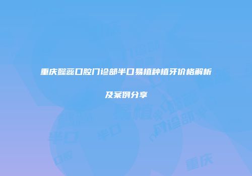 重庆懿蕊口腔门诊部半口易植种植牙价格解析及案例分享