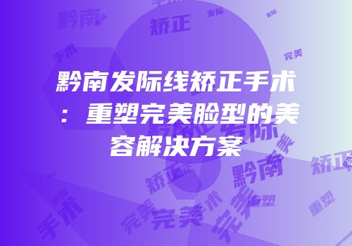 黔南发际线矫正手术：重塑完美脸型的美容解决方案