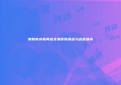 贵阳市外耳再造支架医院排名与名医推荐