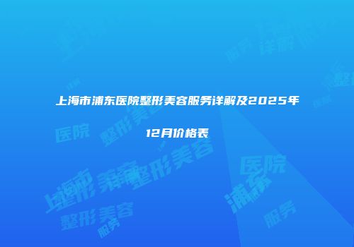 上海市浦东医院整形美容服务详解及2025年12月价格表