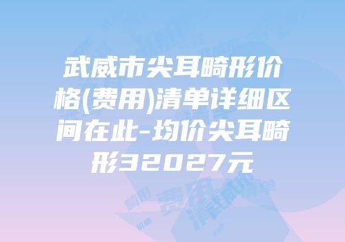 武威市尖耳畸形价格(费用)清单详细区间在此-均价尖耳畸形32027元