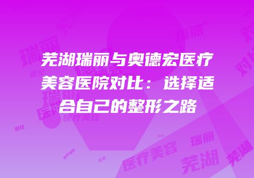 芜湖瑞丽与奥德宏医疗美容医院对比：选择适合自己的整形之路